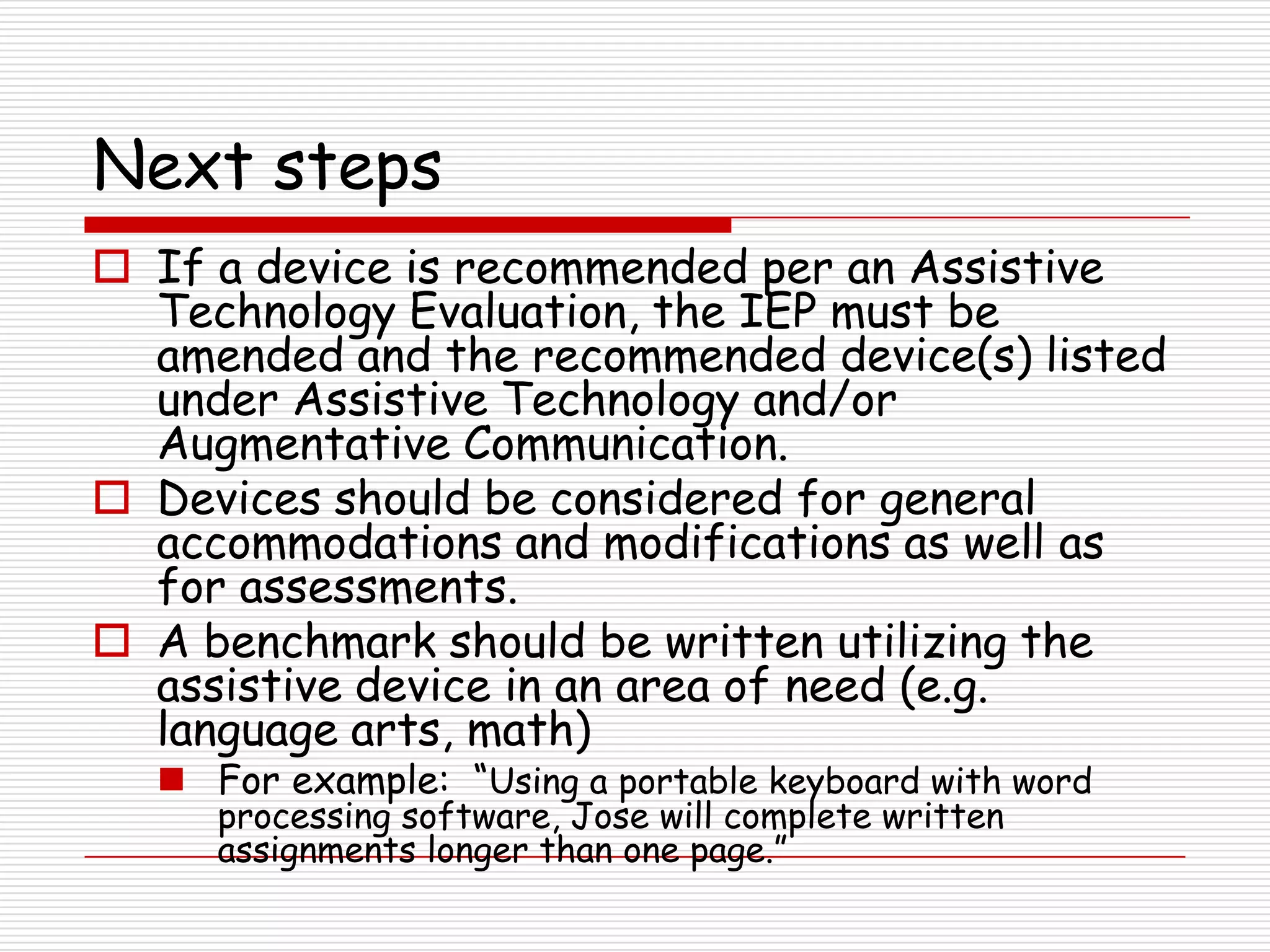 Next steps
 If a device is recommended per an Assistive
  Technology Evaluation, the IEP must be
  amended and the recommended device(s) listed
  under Assistive Technology and/or
  Augmentative Communication.
 Devices should be considered for general
  accommodations and modifications as well as
  for assessments.
 A benchmark should be written utilizing the
  assistive device in an area of need (e.g.
  language arts, math)
   For example: “Using a portable keyboard with word
     processing software, Jose will complete written
     assignments longer than one page.”
 