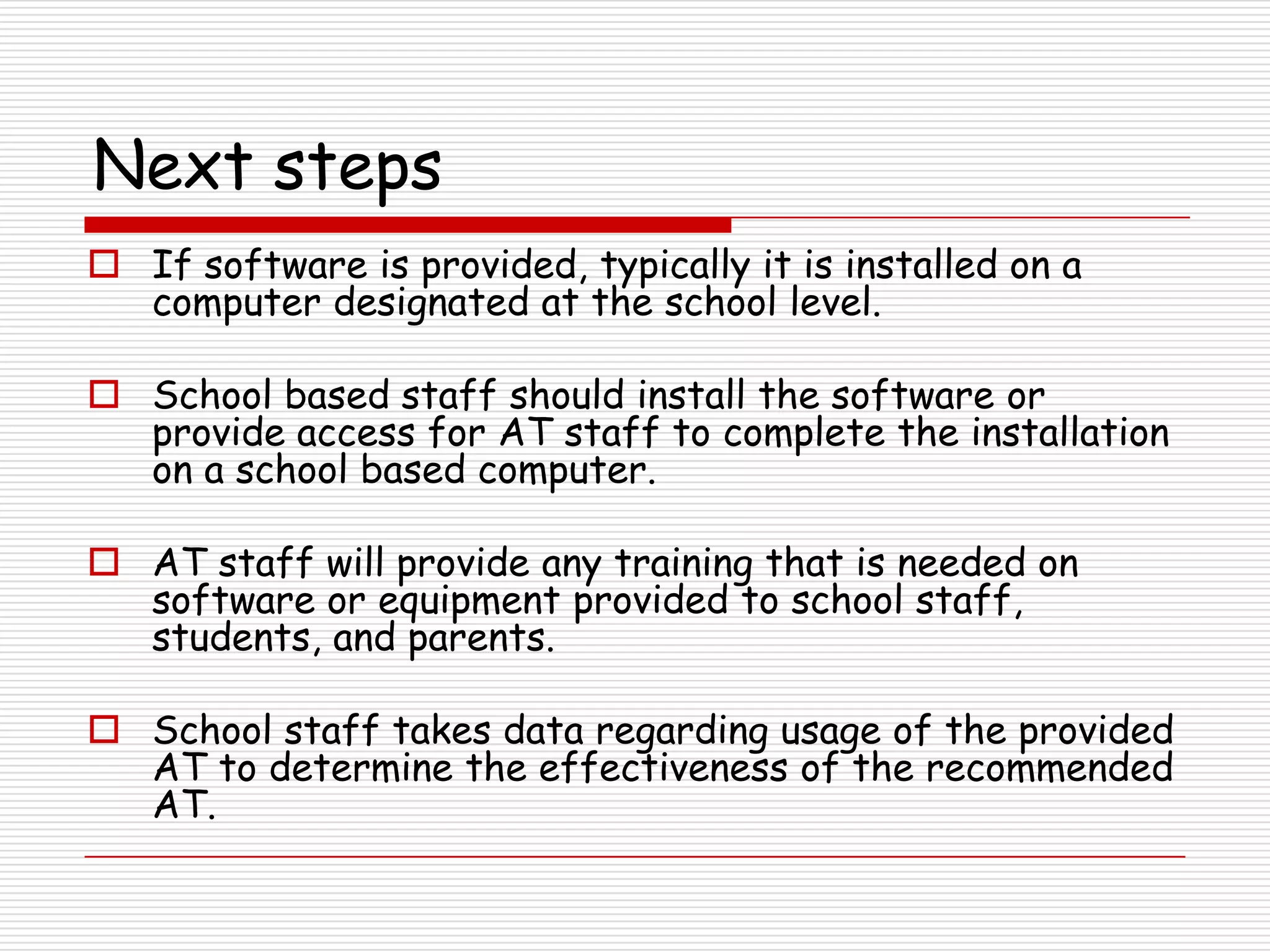 Next steps
 If software is provided, typically it is installed on a
  computer designated at the school level.

 School based staff should install the software or
  provide access for AT staff to complete the installation
  on a school based computer.

 AT staff will provide any training that is needed on
  software or equipment provided to school staff,
  students, and parents.

 School staff takes data regarding usage of the provided
  AT to determine the effectiveness of the recommended
  AT.
 