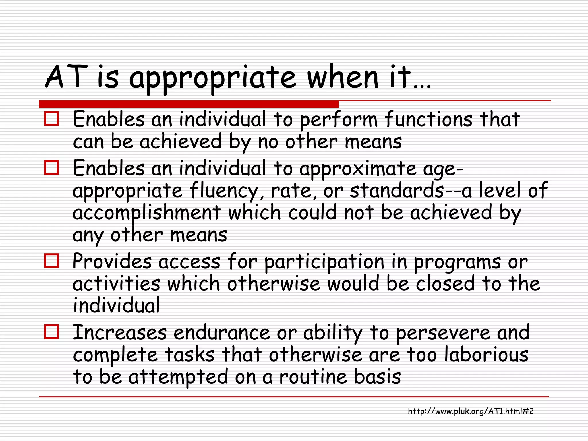 AT is appropriate when it…
 Enables an individual to perform functions that
  can be achieved by no other means
 Enables an individual to approximate age-
  appropriate fluency, rate, or standards--a level of
  accomplishment which could not be achieved by
  any other means
 Provides access for participation in programs or
  activities which otherwise would be closed to the
  individual
 Increases endurance or ability to persevere and
  complete tasks that otherwise are too laborious
  to be attempted on a routine basis
                                      http://www.pluk.org/AT1.html#2
 
