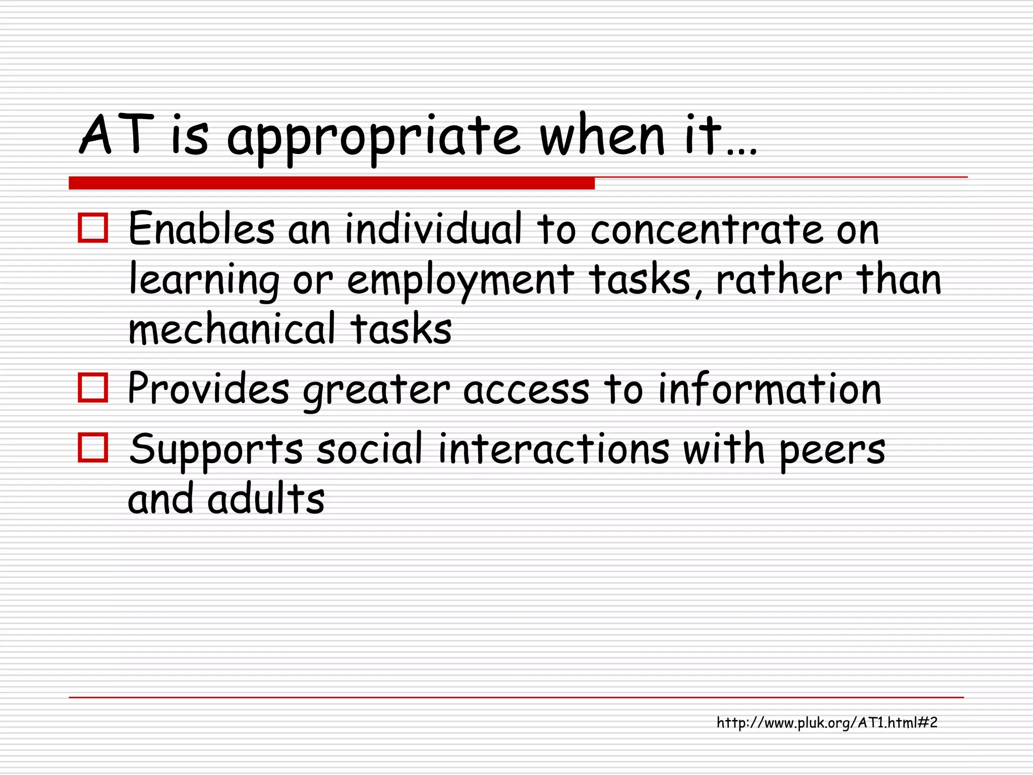 AT is appropriate when it…
 Enables an individual to concentrate on
  learning or employment tasks, rather than
  mechanical tasks
 Provides greater access to information
 Supports social interactions with peers
  and adults




                               http://www.pluk.org/AT1.html#2
 