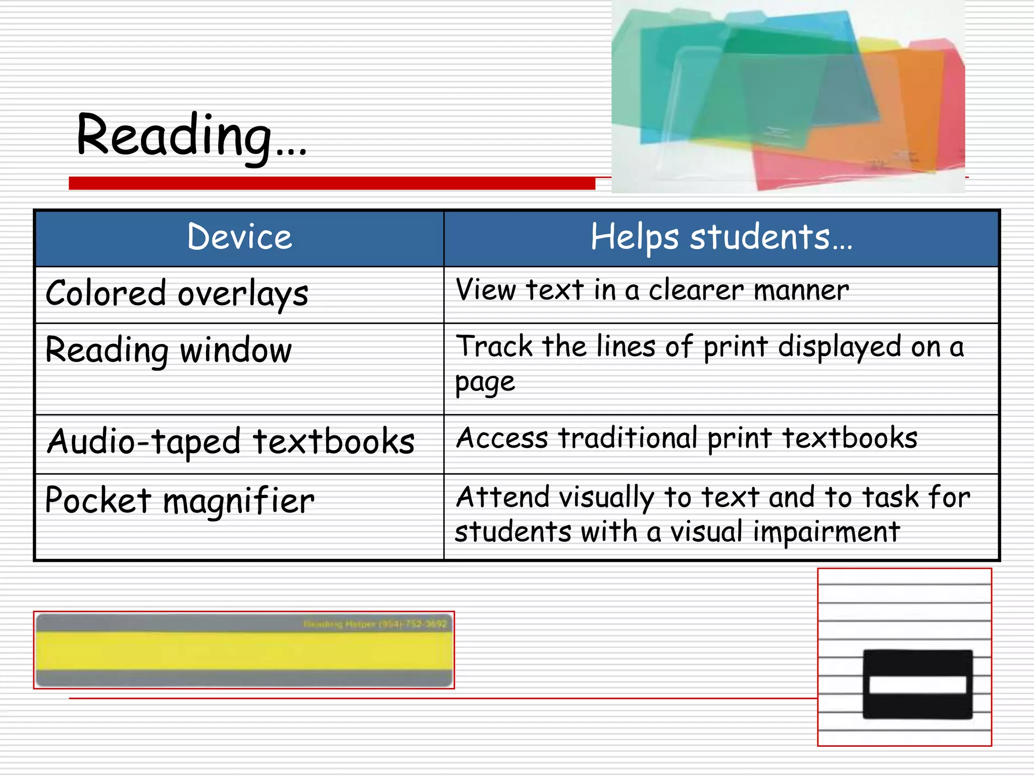 Reading…
        Device                    Helps students…
Colored overlays        View text in a clearer manner

Reading window          Track the lines of print displayed on a
                        page

Audio-taped textbooks   Access traditional print textbooks

Pocket magnifier        Attend visually to text and to task for
                        students with a visual impairment
 