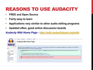 REASONS TO USE AUDACITY 
• FREE and Open Source 
• Fairly easy to learn 
• Applications very similar to other audio editing programs 
• Updated often, good online discussion boards 
Audacity Wiki Home Page - http://wiki.audacityteam.org/wiki 
 