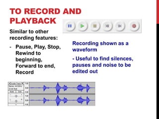 TO RECORD AND 
PLAYBACK 
Similar to other 
recording features: 
- Pause, Play, Stop, 
Rewind to 
beginning, 
Forward to end, 
Record 
Recording shown as a 
waveform 
- Useful to find silences, 
pauses and noise to be 
edited out 
 