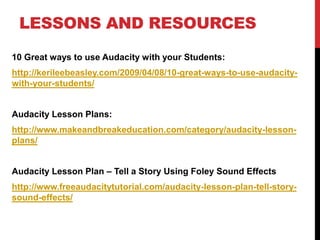 LESSONS AND RESOURCES 
10 Great ways to use Audacity with your Students: 
http://kerileebeasley.com/2009/04/08/10-great-ways-to-use-audacity-with- 
your-students/ 
Audacity Lesson Plans: 
http://www.makeandbreakeducation.com/category/audacity-lesson-plans/ 
Audacity Lesson Plan – Tell a Story Using Foley Sound Effects 
http://www.freeaudacitytutorial.com/audacity-lesson-plan-tell-story-sound- 
effects/ 
 