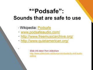 *“Podsafe”: 
Sounds that are safe to use 
･Wikipedia: Podsafe 
･www.podsafeaudio.com/ 
･http://www.freemusicarchive.org/ 
･http://www.quietamerican.org/ 
･ 
Slide info taken from slideshare 
http://www.slideshare.net/duncanmm/audacity-and-audio-editing 
 