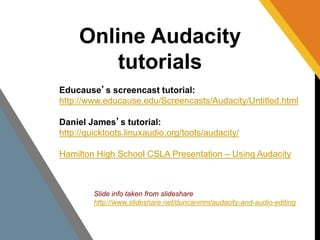 Online Audacity 
tutorials 
Educause’s screencast tutorial: 
http://www.educause.edu/Screencasts/Audacity/Untitled.html 
Daniel James’s tutorial: 
http://quicktoots.linuxaudio.org/toots/audacity/ 
Hamilton High School CSLA Presentation – Using Audacity 
Slide info taken from slideshare 
http://www.slideshare.net/duncanmm/audacity-and-audio-editing 
