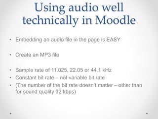 Using audio well
technically in Moodle
• Embedding an audio file in the page is EASY
• Create an MP3 file
• Sample rate of 11.025, 22.05 or 44.1 kHz
• Constant bit rate – not variable bit rate
• (The number of the bit rate doesn’t matter – other than
for sound quality 32 kbps)
 
