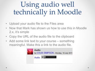 Using audio well
technically in Moodle
• Upload your audio file to the Files area
• Now that Mark has shown us how to use this in Moodle
2.x, it’s simple
• Copy the URL of the audio file to the clipboard
• Add some link text to your course – something
meaningful. Make this a link to the audio file.
 