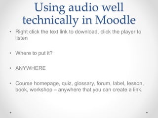Using audio well
technically in Moodle
• Right click the text link to download, click the player to
listen
• Where to put it?
• ANYWHERE
• Course homepage, quiz, glossary, forum, label, lesson,
book, workshop – anywhere that you can create a link.
 