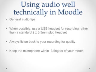 Using audio well
technically in Moodle
• General audio tips:
• When possible, use a USB headset for recording rather
than a standard 2 x 3.5mm plug headset
• Always listen back to your recording for quality
• Keep the microphone within 3 fingers of your mouth
 