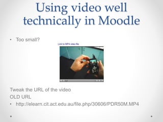 Using video well
technically in Moodle
• Too small?
Tweak the URL of the video
OLD URL
• http://elearn.cit.act.edu.au/file.php/30606/PDR50M.MP4
 