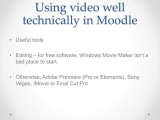 Using video well
technically in Moodle
• Useful tools
• Editing – for free software, Windows Movie Maker isn’t a
bad place to start.
• Otherwise, Adobe Premiere (Pro or Elements), Sony
Vegas, iMovie or Final Cut Pro
 