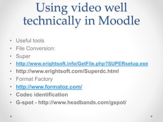 Using video well
technically in Moodle
• Useful tools
• File Conversion:
• Super
• http://www.erightsoft.info/GetFile.php?SUPERsetup.exe
• http://www.erightsoft.com/Superdc.html
• Format Factory
• http://www.formatoz.com/
• Codec identification
• G-spot - http://www.headbands.com/gspot/
 