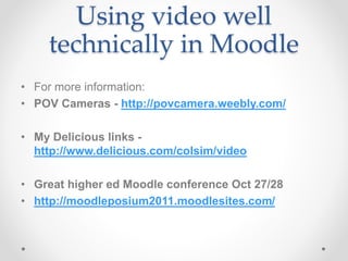 Using video well
technically in Moodle
• For more information:
• POV Cameras - http://povcamera.weebly.com/
• My Delicious links -
http://www.delicious.com/colsim/video
• Great higher ed Moodle conference Oct 27/28
• http://moodleposium2011.moodlesites.com/
 