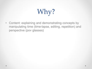 Why?
• Content: explaining and demonstrating concepts by
manipulating time (time-lapse, editing, repetition) and
perspective (pov glasses)
 