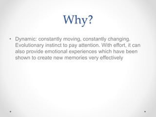 Why?
• Dynamic: constantly moving, constantly changing.
Evolutionary instinct to pay attention. With effort, it can
also provide emotional experiences which have been
shown to create new memories very effectively
 
