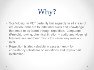 Why?
• Scaffolding: In VET certainly but arguably in all areas of
education there are foundational skills and knowledge
that need to be learnt through repetition. Language
(French), rowing, chemical titration – audio and video let
learners see and hear things the same way over and
over.
• Repetition is also valuable in assessment – for
consistency (childcare observations and physio gait
evaluation)
 