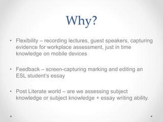 Why?
• Flexibility – recording lectures, guest speakers, capturing
evidence for workplace assessment, just in time
knowledge on mobile devices
• Feedback – screen-capturing marking and editing an
ESL student’s essay
• Post Literate world – are we assessing subject
knowledge or subject knowledge + essay writing ability.
 