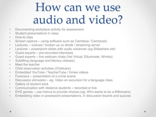 How can we use
audio and video?
• Documenting workplace activity for assessment
• Student presentations in class
• How-to clips
• Screen capture – using software such as Camtasia / Camstudio
• Lectures – vodcast / broken up vs whole / streaming server
• Lectures – powerpoint slides with audio voiceover (eg Slideshare.net)
• Guest experts – pre-recorded interviews
• Guest experts – live webcam chats (Vet Virtual, Elluminate, Wimba)
• Subtitling (language and literacy classes)
• Meet the teacher
• Child observation activities (Childcare)
• Embedded YouTube / TeacherTube / Vimeo videos
• Forensics – presentation of a crime scene
• Discussion stimulator – eg. Video an excursion for a language class
• Gallery of student work
• Communication with distance students – recorded or live
• DVD games – use menus to provide choices (eg. Who wants to be a Millionaire)
• Embedding video in powerpoint presentations, in discussion boards and quizzes
 