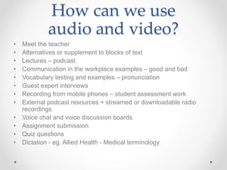 How can we use
audio and video?
• Meet the teacher
• Alternatives or supplement to blocks of text
• Lectures – podcast
• Communication in the workplace examples – good and bad
• Vocabulary testing and examples – pronunciation
• Guest expert interviews
• Recording from mobile phones – student assessment work
• External podcast resources + streamed or downloadable radio
recordings
• Voice chat and voice discussion boards
• Assignment submission
• Quiz questions
• Dictation - eg. Allied Health - Medical terminology
 