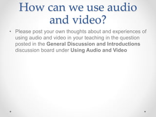 How can we use audio
and video?
• Please post your own thoughts about and experiences of
using audio and video in your teaching in the question
posted in the General Discussion and Introductions
discussion board under Using Audio and Video
 