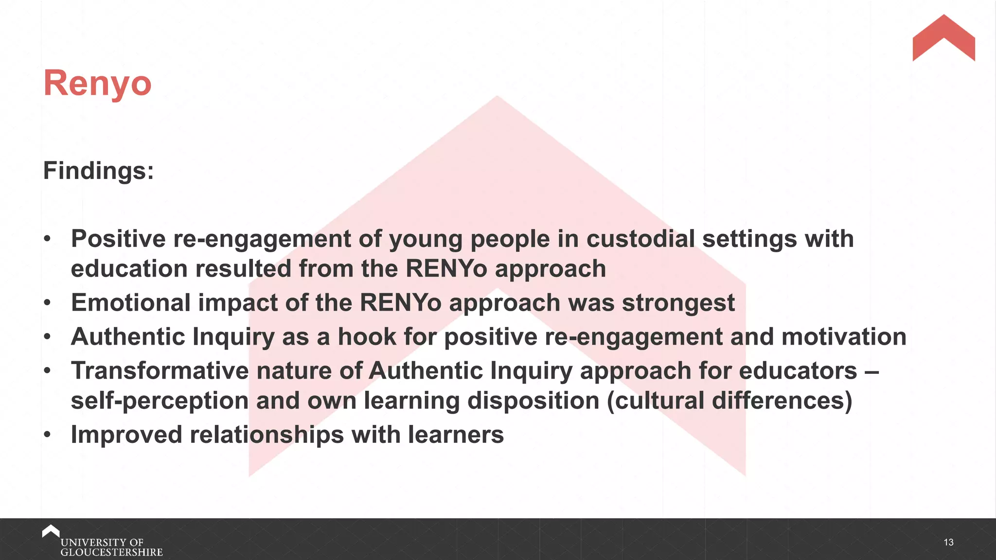 13
Renyo
Findings:
• Positive re-engagement of young people in custodial settings with
education resulted from the RENYo approach
• Emotional impact of the RENYo approach was strongest
• Authentic Inquiry as a hook for positive re-engagement and motivation
• Transformative nature of Authentic Inquiry approach for educators –
self-perception and own learning disposition (cultural differences)
• Improved relationships with learners
 