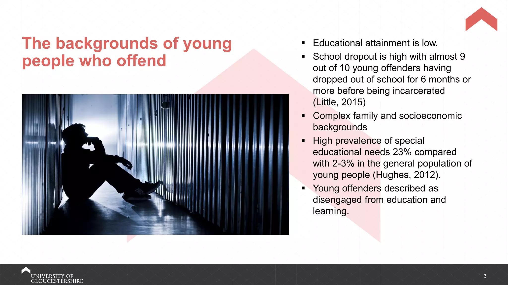 3
The backgrounds of young
people who offend
▪ Educational attainment is low.
▪ School dropout is high with almost 9
out of 10 young offenders having
dropped out of school for 6 months or
more before being incarcerated
(Little, 2015)
▪ Complex family and socioeconomic
backgrounds
▪ High prevalence of special
educational needs 23% compared
with 2-3% in the general population of
young people (Hughes, 2012).
▪ Young offenders described as
disengaged from education and
learning.
 