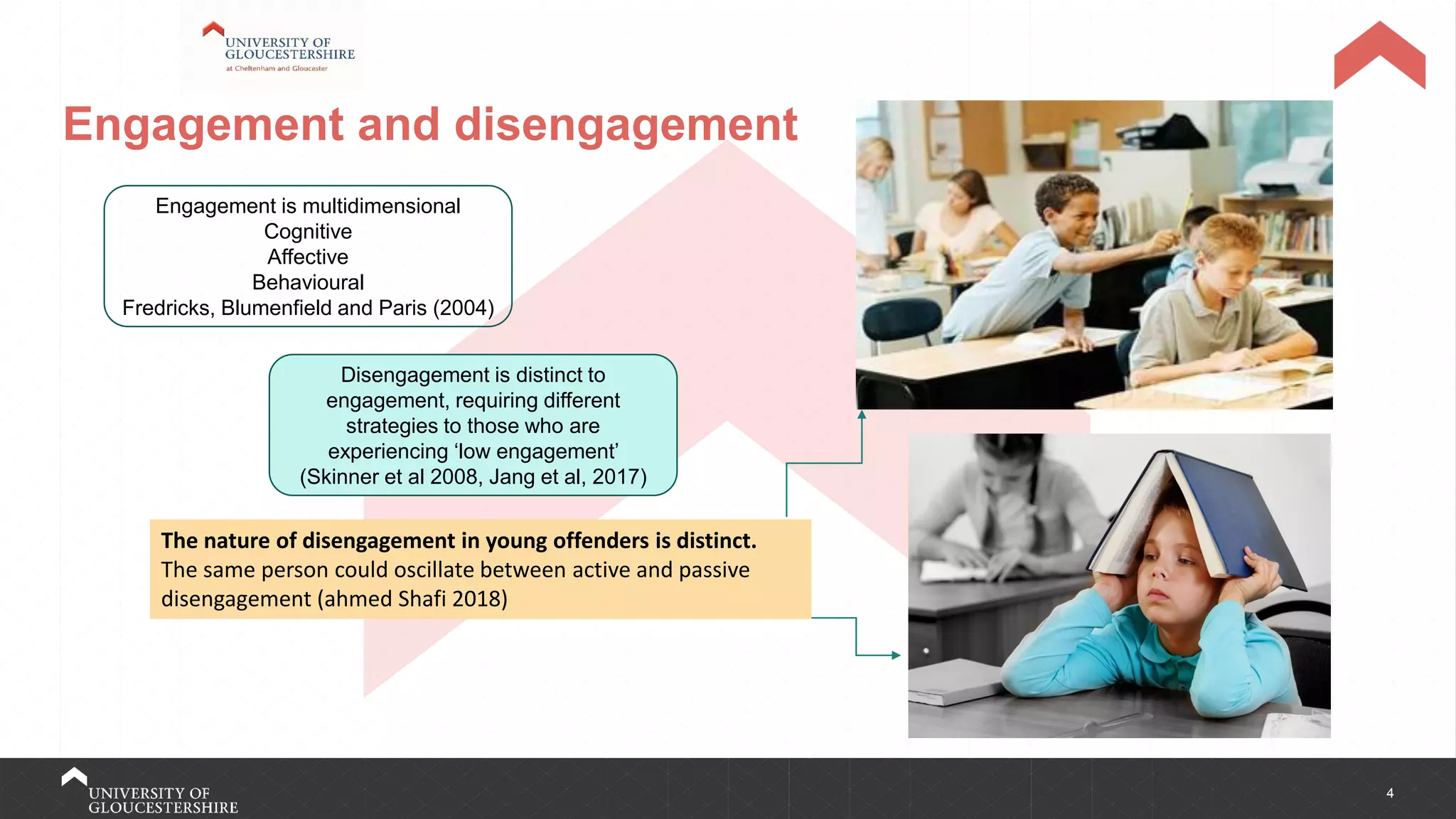 4
Engagement and disengagement
Engagement is multidimensional
Cognitive
Affective
Behavioural
Fredricks, Blumenfield and Paris (2004)
Disengagement is distinct to
engagement, requiring different
strategies to those who are
experiencing ‘low engagement’
(Skinner et al 2008, Jang et al, 2017)
The nature of disengagement in young offenders is distinct.
The same person could oscillate between active and passive
disengagement (ahmed Shafi 2018)
 