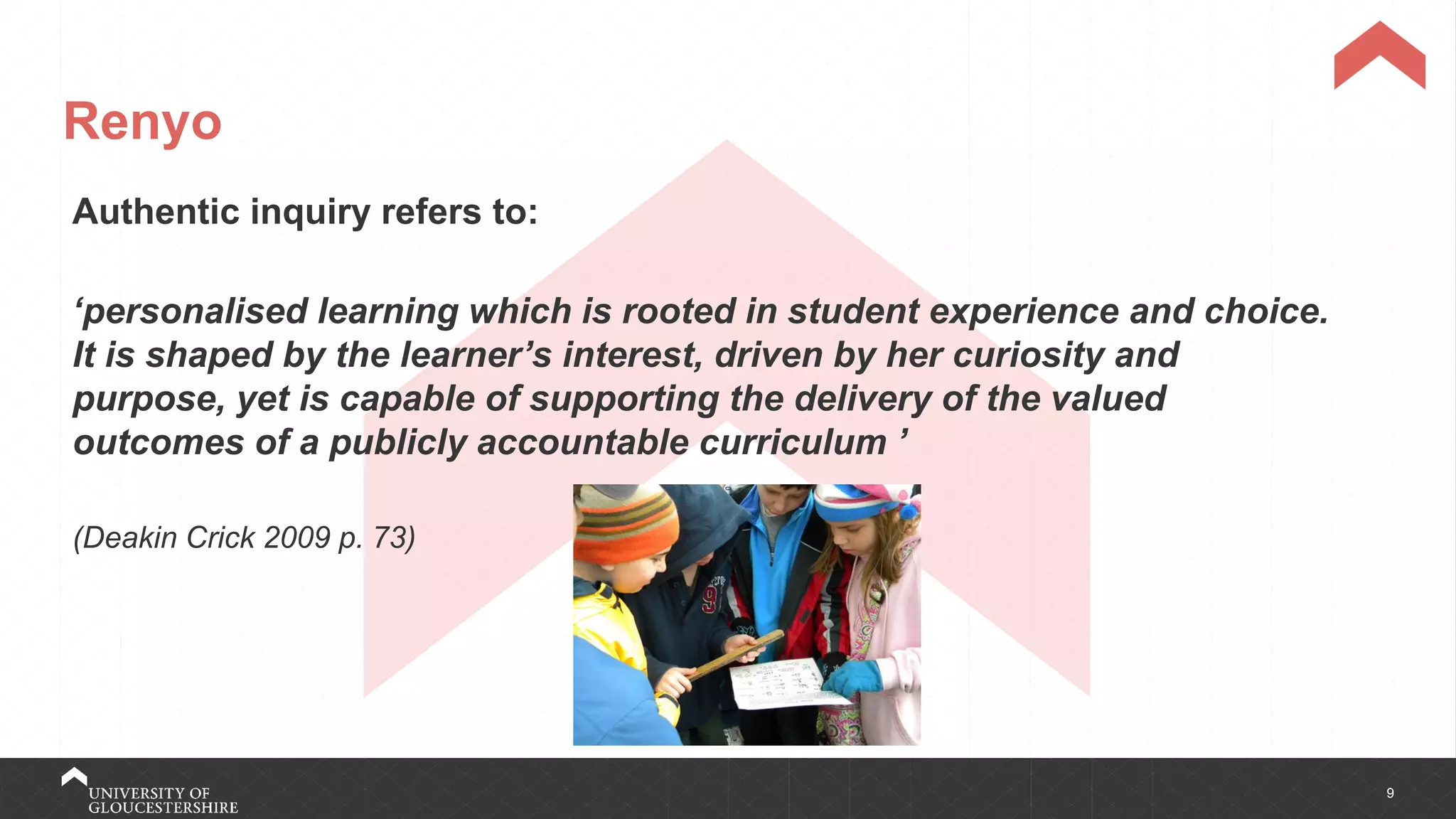 9
Renyo
Authentic inquiry refers to:
‘personalised learning which is rooted in student experience and choice.
It is shaped by the learner’s interest, driven by her curiosity and
purpose, yet is capable of supporting the delivery of the valued
outcomes of a publicly accountable curriculum ’
(Deakin Crick 2009 p. 73)
 