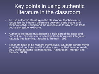 Key points in using authentic literature in the classroom. To use authentic literature in the classroom, teachers must recognize the inherent difference between trade books and textbooks AND understand the rationale as to why to use trade books alongside textbooks. Authentic literature must become a fluid part of the class and curriculum.  Students must see how trade books are integrated naturally into learning. (Jacobs & Tunnell, 1996) Teachers need to be readers themselves.  Students cannot mimic what they do not see and if students see that their teacher reads, they will understand its importance. (Richardson,  Morgan and Fleener, 2006) 