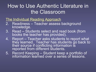 How to Use Authentic Literature in the Classroom The Individual Reading Approach Readiness – Teacher assess background knowledge. Read – Students select and read book (from books the teacher has provided). Report – Teacher asks students to report what they learned.  Teacher has students go back to their source if conflicting information is reported from different students. Record Keeping – Student keep a portfolio of information learned over a series of lessons. 