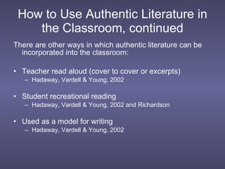 How to Use Authentic Literature in the Classroom, continued There are other ways in which authentic literature can be incorporated into the classroom: Teacher read aloud (cover to cover or excerpts) Hadaway, Vardell & Young, 2002  Student recreational reading Hadaway, Vardell & Young, 2002 and Richardson Used as a model for writing Hadaway, Vardell & Young, 2002  