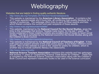Webliography Websites that are helpful in finding quality authentic literature. http://www.ala.org/Template.cfm?Section=bookmediaawards This website is maintained by the  American Library Association .  It contains a list of 17 book awards/medals and 9 book lists, all containing high-quality literature for a variety of audiences.  The webpage offers links to each of these awards and lists, which therein contains the current and past recipients of these awards. http://www.ncss.org/resources/notable/ This website, maintained by the  National Council for the Social Studies,  gives the links to the webpages that archive “Notable trade books” for the last 7 years.  The books contained in these notable booklists are excellent lists of books to teach social studies.  This list is compiled by the National Council for the Social Studies along with the Children’s Book Council. http://www.ncte.org/elem/awards/orbispictus This website is maintained by the  National Council of Teachers of English .  It lists both past and present winners of the orbis pictus award, a non-fiction children’s book award.  Also on this website is a link to the  award for poetry for children, which is another way to include authentic literacy into classrooms. http://www.nsta.org/ostbc National Science Teachers Association  maintains this website and has webpages that archive 11 years of “Outstanding Science Trade Books for Children.”  These lists is compiled by the National Science Teacher’s Association along with the Children’s Book Council and represent noteworthy books to be used in the science curriculum. 