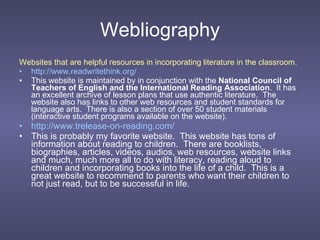 Webliography Websites that are helpful resources in incorporating literature in the classroom. http://www.readwritethink.org/   This website is maintained by in conjunction with the  National Council of Teachers of English and the International Reading Association .  It has an excellent archive of lesson plans that use authentic literature.  The website also has links to other web resources and student standards for language arts.  There is also a section of over 50 student materials (interactive student programs available on the website). http://www.trelease-on-reading.com/ This is probably my favorite website.  This website has tons of information about reading to children.  There are booklists, biographies, articles, videos, audios, web resources, website links and much, much more all to do with literacy, reading aloud to children and incorporating books into the life of a child.  This is a great website to recommend to parents who want their children to not just read, but to be successful in life. 