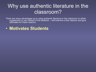 Why use authentic literature in the classroom? There are many advantages as to using authentic literature in the classroom to either supplement or use instead of the textbook.  I will examine a few reasons and give rationales for these reasons. Motivates Students 