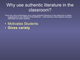 Why use authentic literature in the classroom? There are many advantages as to using authentic literature in the classroom to either supplement or use instead of the textbook.  I will examine a few reasons and give rationales for these reasons. Motivates Students Gives variety 