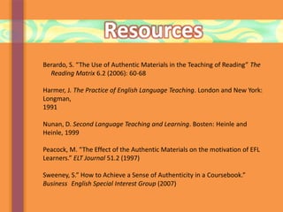 Resources
Berardo, S. “The Use of Authentic Materials in the Teaching of Reading” The
Reading Matrix 6.2 (2006): 60-68
Harmer, J. The Practice of English Language Teaching. London and New York:
Longman,
1991
Nunan, D. Second Language Teaching and Learning. Bosten: Heinle and
Heinle, 1999
Peacock, M. “The Effect of the Authentic Materials on the motivation of EFL
Learners.” ELT Journal 51.2 (1997)
Sweeney, S.” How to Achieve a Sense of Authenticity in a Coursebook.”
Business English Special Interest Group (2007)
 
