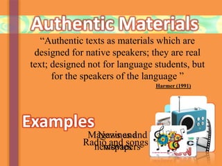 Authentic Materials
“Authentic texts as materials which are
designed for native speakers; they are real
text; designed not for language students, but
for the speakers of the language ”
Examples
Magazines and
newspapers
News and
moviesRadio and songs
Harmer (1991)
 