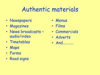 Authentic materials
• Newspapers
• Magazines
• News broadcasts –
audio/video
• Timetables
• Maps
• Forms
• Road signs
• Menus
• Films
• Commercials
• Adverts
• And…………
 