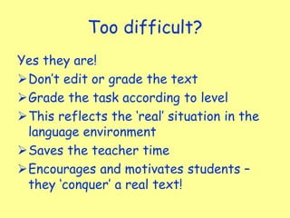 Too difficult?
Yes they are!
Don’t edit or grade the text
Grade the task according to level
This reflects the ‘real’ situation in the
language environment
Saves the teacher time
Encourages and motivates students –
they ‘conquer’ a real text!
 