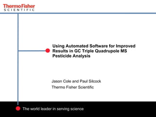 1
The world leader in serving science
Using Automated Software for Improved
Results in GC Triple Quadrupole MS
Pesticide Analysis
Jason Cole and Paul Silcock
Thermo Fisher Scientific
 