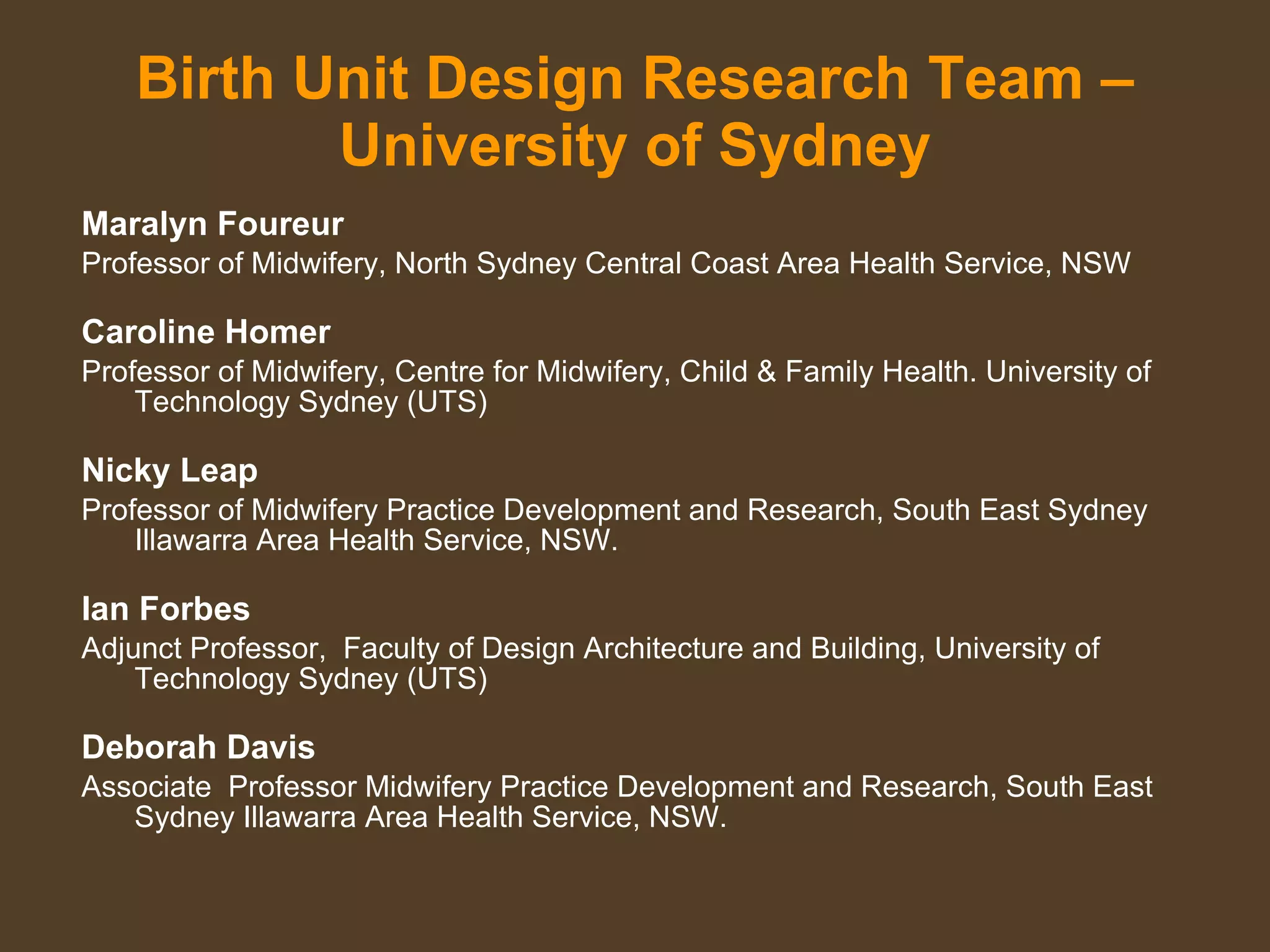 Birth Unit Design Research Team – University of Sydney Maralyn Foureur  Professor of Midwifery, North Sydney Central Coast Area Health Service, NSW Caroline Homer Professor of Midwifery, Centre for Midwifery, Child & Family Health. University of Technology Sydney (UTS) Nicky Leap Professor of Midwifery Practice Development and Research, South East Sydney Illawarra Area Health Service, NSW. Ian Forbes Adjunct Professor,  Faculty of Design Architecture and Building, University of Technology Sydney (UTS) Deborah Davis Associate  Professor Midwifery Practice Development and Research, South East Sydney Illawarra Area Health Service, NSW. 