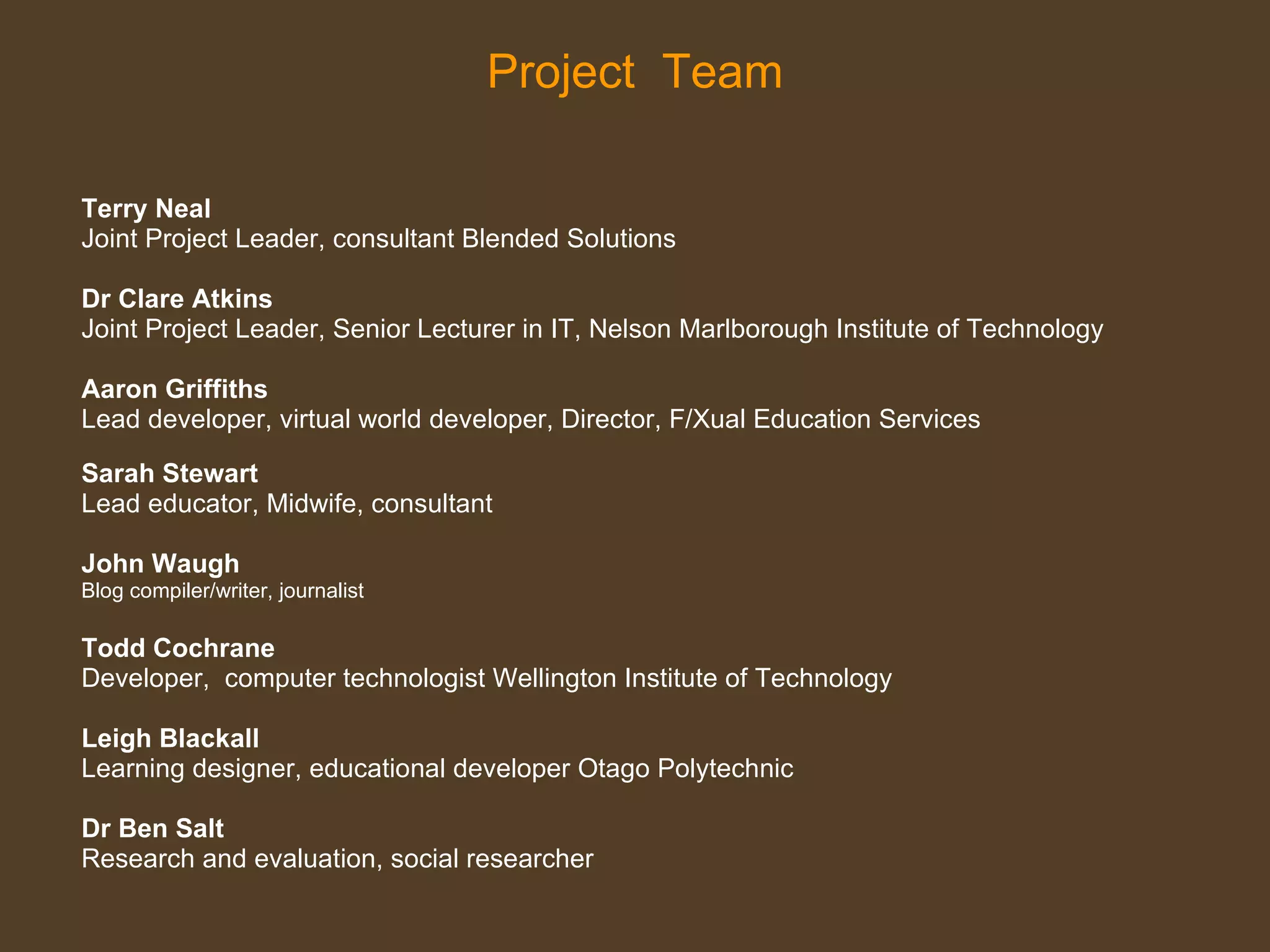Project  Team Terry Neal  Joint Project Leader, consultant Blended Solutions Dr Clare Atkins   Joint Project Leader, Senior Lecturer in IT, Nelson Marlborough Institute of Technology Aaron Griffiths  Lead developer, virtual world developer, Director, F/Xual Education Services  Sarah Stewart Lead educator, Midwife, consultant  John Waugh  Blog compiler/writer, journalist Todd Cochrane  Developer,  computer technologist   Wellington Institute of Technology  Leigh Blackall   Learning designer, educational developer Otago Polytechnic  Dr Ben Salt   Research and evaluation, social researcher 