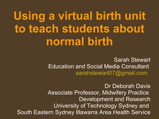 Using a virtual birth unit to teach students about normal birth Sarah Stewart Education and Social Media Consultant  [email_address]   Dr Deborah Davis Associate Professor, Midwifery Practice  Development and Research University of Technology Sydney and  South Eastern Sydney Illawarra Area Health Service 
