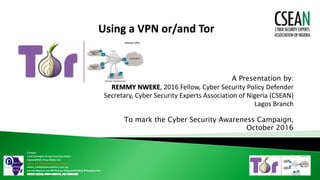 Using a VPN or/and Tor
A Presentation by:
REMMY NWEKE, 2016 Fellow, Cyber Security Policy Defender
Secretary, Cyber Security Experts Association of Nigeria (CSEAN)
Lagos Branch
To mark the Cyber Security Awareness Campaign,
October 2016
Contact:
Lead Strategist/Group Executive Editor
DigitalSENSE Africa Media Ltd
editor_ls@digitalsenseafrica.com.ng
editor_ls@digitalsenseafrica.com.ng
remmyn@gmail.com @ITRealms @DigitalSENSEng @NaijaAgroNet
 