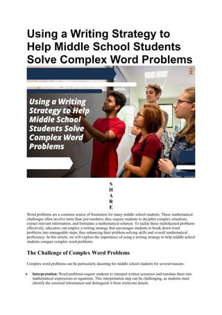 Using a Writing Strategy to
Help Middle School Students
Solve Complex Word Problems
S
H
A
R
E
Word problems are a common source of frustration for many middle school students. These mathematical
challenges often involve more than just numbers; they require students to decipher complex situations,
extract relevant information, and formulate a mathematical solution. To tackle these multifaceted problems
effectively, educators can employ a writing strategy that encourages students to break down word
problems into manageable steps, thus enhancing their problem-solving skills and overall mathematical
proficiency. In this article, we will explore the importance of using a writing strategy to help middle school
students conquer complex word problems.
The Challenge of Complex Word Problems
Complex word problems can be particularly daunting for middle school students for several reasons:
 Interpretation: Word problems require students to interpret written scenarios and translate them into
mathematical expressions or equations. This interpretation step can be challenging, as students must
identify the essential information and distinguish it from irrelevant details.
 
