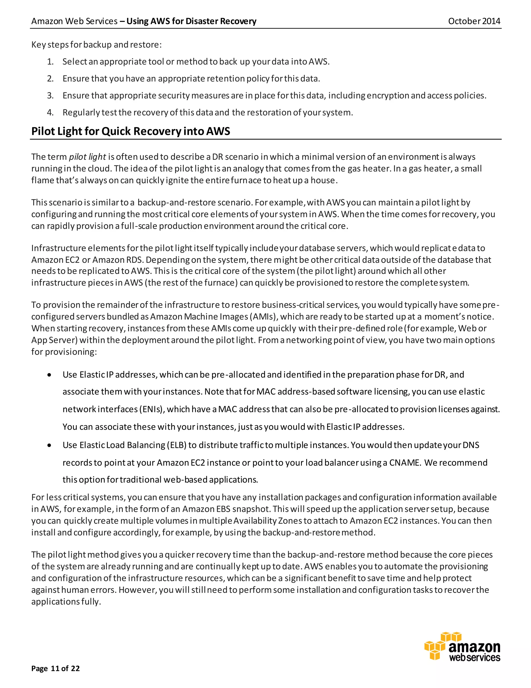 Amazon Web Services – Using AWS for Disaster Recovery October2014
Page 11 of 22
Keystepsforbackup andrestore:
1. Selectanappropriate tool or methodtoback up yourdata intoAWS.
2. Ensure that youhave an appropriate retentionpolicyforthisdata.
3. Ensure that appropriate securitymeasuresare inplace forthisdata, includingencryptionandaccesspolicies.
4. Regularlytestthe recoveryof thisdataand the restorationof yoursystem.
Pilot Light for Quick Recovery intoAWS
The term pilot light isoftenusedto describe aDR scenario inwhicha minimal versionof anenvironmentisalways
runninginthe cloud. The ideaof the pilotlightisananalogythat comesfromthe gas heater.Ina gas heater,a small
flame that’salwaysoncan quicklyignite the entirefurnace toheatupa house.
Thisscenarioissimilartoa backup-and-restore scenario.Forexample,withAWSyoucan maintainapilotlightby
configuringandrunningthe mostcritical core elementsof yoursysteminAWS.Whenthe time comesforrecovery,you
can rapidlyprovisionafull-scale productionenvironmentaroundthe critical core.
Infrastructure elementsforthe pilotlightitself typicallyincludeyourdatabase servers,whichwouldreplicatedatato
AmazonEC2 or AmazonRDS.Dependingonthe system, there mightbe othercritical dataoutside of the database that
needstobe replicatedtoAWS.Thisis the critical core of the system(the pilotlight) aroundwhichall other
infrastructure piecesinAWS (the restof the furnace) canquicklybe provisionedtorestore the completesystem.
To provisionthe remainderof the infrastructure torestore business-critical services,youwouldtypicallyhave somepre-
configuredserversbundledasAmazonMachine Images(AMIs),whichare readytobe started upat a moment’snotice.
Whenstartingrecovery,instancesfromthese AMIscome upquickly withtheirpre-definedrole(forexample, Webor
AppServer) withinthe deploymentaroundthe pilotlight. Fromanetworkingpointof view,you have twomainoptions
for provisioning:
 Use ElasticIPaddresses,whichcanbe pre-allocatedand identified inthe preparationphase forDR,and
associate themwithyourinstances.Note thatforMAC address-basedsoftware licensing,youcanuse elastic
networkinterfaces(ENIs),whichhave aMAC addressthat can alsobe pre-allocatedtoprovisionlicensesagainst.
You can associate these withyourinstances,justasyouwouldwithElasticIPaddresses.
 Use ElasticLoad Balancing(ELB) to distribute traffictomultiple instances.YouwouldthenupdateyourDNS
recordsto pointat your AmazonEC2 instance or pointto your loadbalancerusinga CNAME. We recommend
thisoptionfortraditional web-basedapplications.
For lesscritical systems,youcanensure thatyouhave any installationpackagesandconfigurationinformationavailable
inAWS, forexample,inthe formof an AmazonEBS snapshot.Thiswill speedupthe applicationserversetup,because
youcan quicklycreate multiple volumesinmultipleAvailabilityZonestoattachto AmazonEC2 instances.Youcan then
install andconfigure accordingly,forexample,byusingthe backup-and-restoremethod.
The pilotlightmethodgivesyouaquickerrecovery time thanthe backup-and-restore methodbecause the core pieces
of the systemare alreadyrunningandare continuallykeptuptodate.AWS enablesyoutoautomate the provisioning
and configurationof the infrastructure resources,whichcanbe a significantbenefittosave time andhelpprotect
againsthumanerrors. However,youwill stillneedtoperformsome installationandconfigurationtaskstorecoverthe
applicationsfully.
 