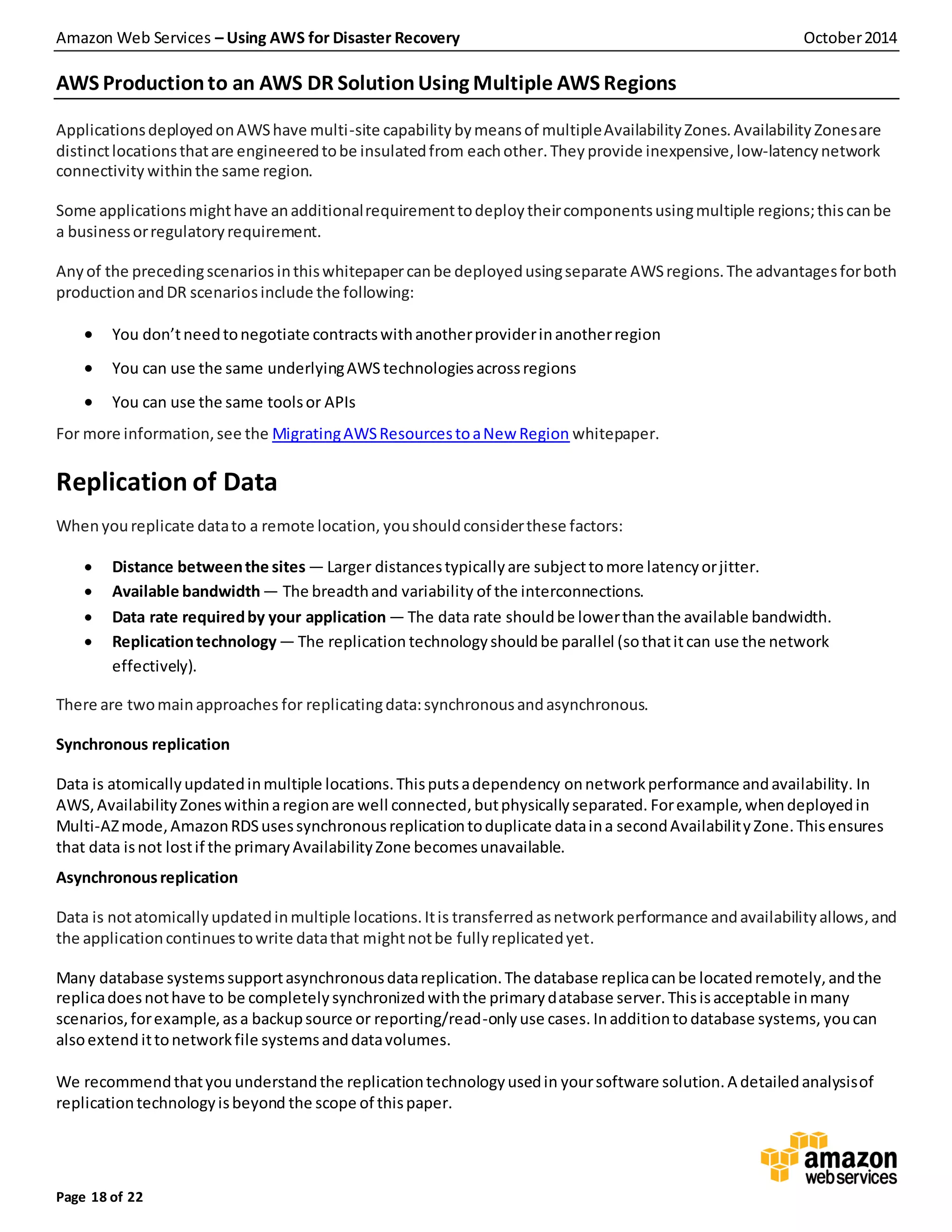 Amazon Web Services – Using AWS for Disaster Recovery October2014
Page 18 of 22
AWS Productionto an AWS DR SolutionUsing Multiple AWS Regions
ApplicationsdeployedonAWShave multi-site capability bymeansof multipleAvailabilityZones.Availability Zonesare
distinctlocationsthatare engineeredtobe insulatedfrom eachother.They provide inexpensive,low-latencynetwork
connectivity withinthe same region.
Some applicationsmighthave anadditionalrequirementtodeploytheircomponentsusingmultiple regions;thiscanbe
a businessorregulatoryrequirement.
Anyof the precedingscenarios inthiswhitepapercanbe deployedusingseparate AWSregions.The advantagesforboth
productionandDR scenariosinclude the following:
 You don’tneedtonegotiate contractswithanotherproviderinanotherregion
 You can use the same underlyingAWS technologiesacrossregions
 You can use the same toolsor APIs
For more information,see the MigratingAWSResourcestoaNew Region whitepaper.
Replication of Data
Whenyoureplicate datato a remote location, youshouldconsiderthese factors:
 Distance betweenthe sites — Larger distancestypicallyare subjecttomore latencyorjitter.
 Available bandwidth— The breadthand variability of the interconnections.
 Data rate requiredby your application — The data rate shouldbe lowerthanthe available bandwidth.
 Replicationtechnology— The replication technologyshouldbe parallel (sothatitcan use the network
effectively).
There are twomainapproaches for replicatingdata:synchronousandasynchronous.
Synchronous replication
Data is atomicallyupdatedinmultiple locations.Thisputsadependency onnetworkperformance andavailability. In
AWS, Availability Zoneswithinaregionare well connected,butphysicallyseparated. Forexample,whendeployedin
Multi-AZmode,AmazonRDSusessynchronousreplicationtoduplicate dataina secondAvailabilityZone.Thisensures
that data isnot lostif the primaryAvailabilityZone becomesunavailable.
Asynchronousreplication
Data is notatomically updatedinmultiple locations.Itis transferred asnetworkperformance andavailabilityallows,and
the applicationcontinuestowrite datathat mightnotbe fullyreplicatedyet.
Many database systemssupportasynchronousdatareplication.The database replicacanbe locatedremotely,andthe
replicadoesnothave to be completelysynchronizedwiththe primarydatabase server.Thisisacceptable inmany
scenarios,forexample,asa backupsource or reporting/read-onlyuse cases. Inadditionto database systems, youcan
alsoextend ittonetworkfile systemsanddatavolumes.
We recommendthatyou understandthe replicationtechnologyusedin yoursoftware solution.A detailedanalysisof
replicationtechnologyisbeyond the scope of thispaper.
 