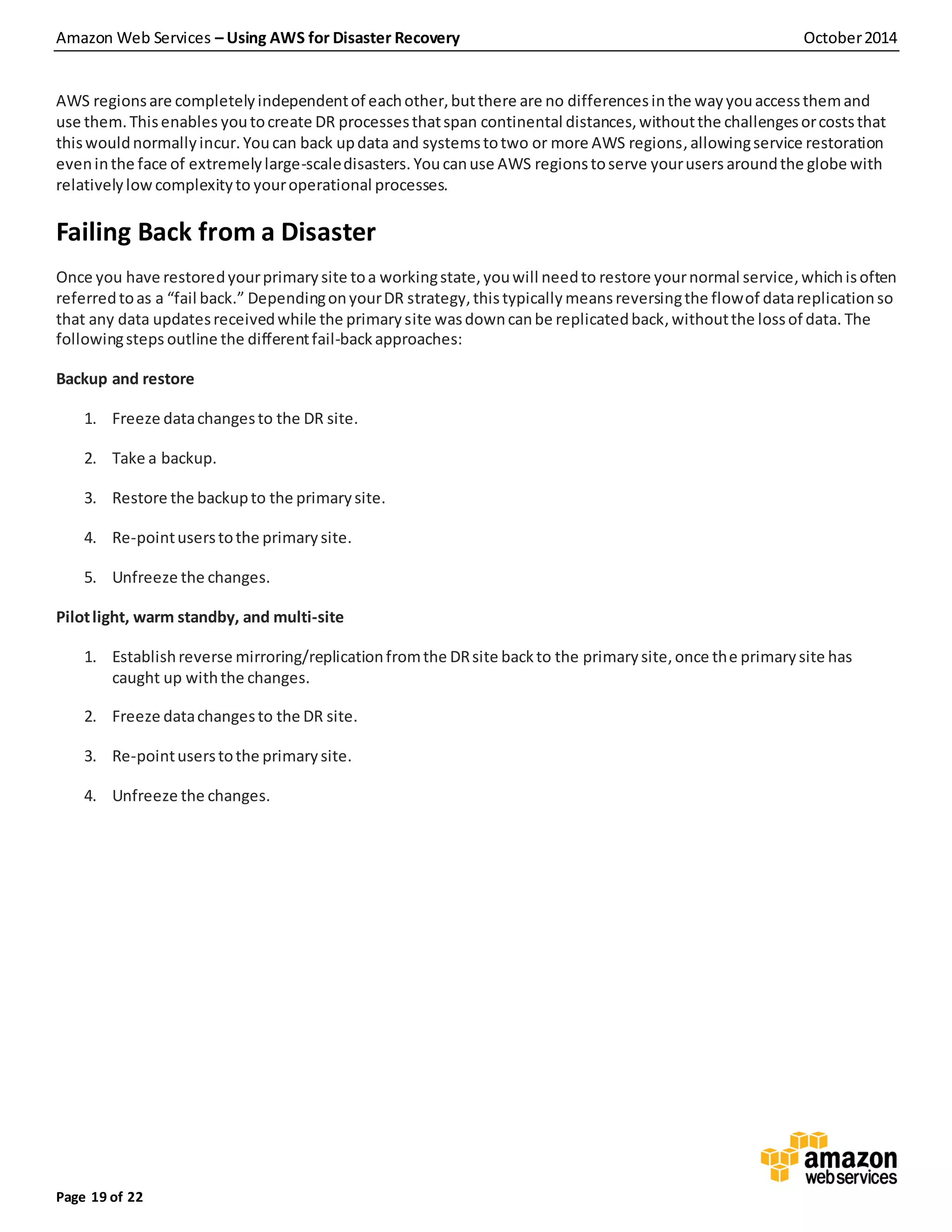Amazon Web Services – Using AWS for Disaster Recovery October2014
Page 19 of 22
AWS regionsare completelyindependentof eachother,butthere are no differencesinthe wayyouaccessthemand
use them.Thisenables youtocreate DR processesthatspan continental distances,withoutthe challengesorcoststhat
thiswouldnormallyincur. Youcan back updata and systemstotwo or more AWS regions, allowingservice restoration
eveninthe face of extremelylarge-scaledisasters. Youcanuse AWS regionstoserve yourusers aroundthe globe with
relativelylowcomplexityto youroperational processes.
Failing Back from a Disaster
Once you have restoredyourprimary site toa workingstate,youwill needto restore yournormal service,whichisoften
referredtoas a “fail back.” DependingonyourDR strategy,thistypically meansreversingthe flowof datareplicationso
that any data updatesreceivedwhile the primarysite wasdowncanbe replicatedback,withoutthe lossof data. The
followingsteps outline the differentfail-backapproaches:
Backup and restore
1. Freeze datachangesto the DR site.
2. Take a backup.
3. Restore the backupto the primarysite.
4. Re-pointuserstothe primarysite.
5. Unfreeze the changes.
Pilotlight, warm standby, and multi-site
1. Establishreverse mirroring/replicationfromthe DRsite backto the primarysite,once the primarysite has
caught up withthe changes.
2. Freeze datachangesto the DR site.
3. Re-pointuserstothe primarysite.
4. Unfreeze the changes.
 