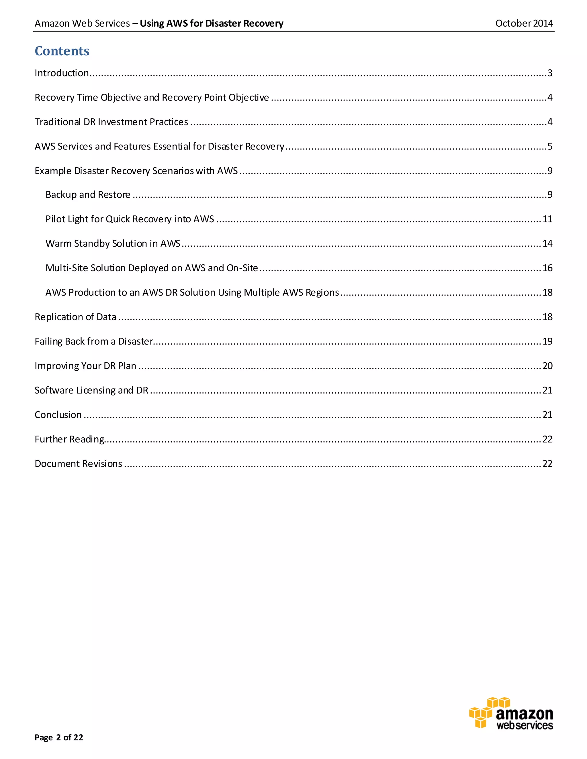 Amazon Web Services – Using AWS for Disaster Recovery October2014
Page 2 of 22
Contents
Introduction...............................................................................................................................................................3
Recovery Time Objective and Recovery Point Objective ................................................................................................4
Traditional DR Investment Practices ............................................................................................................................4
AWS Services and Features Essential for Disaster Recovery...........................................................................................5
Example Disaster Recovery Scenarioswith AWS...........................................................................................................9
Backup and Restore ................................................................................................................................................9
Pilot Light for Quick Recovery into AWS .................................................................................................................11
Warm Standby Solution in AWS.............................................................................................................................14
Multi-Site Solution Deployed on AWS and On-Site..................................................................................................16
AWS Production to an AWS DR Solution Using Multiple AWS Regions......................................................................18
Replication of Data...................................................................................................................................................18
Failing Back from a Disaster.......................................................................................................................................19
Improving Your DR Plan ............................................................................................................................................20
Software Licensing and DR........................................................................................................................................21
Conclusion ...............................................................................................................................................................21
Further Reading........................................................................................................................................................22
Document Revisions.................................................................................................................................................22
 